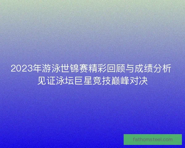 2023年游泳世锦赛精彩回顾与成绩分析 见证泳坛巨星竞技巅峰对决
