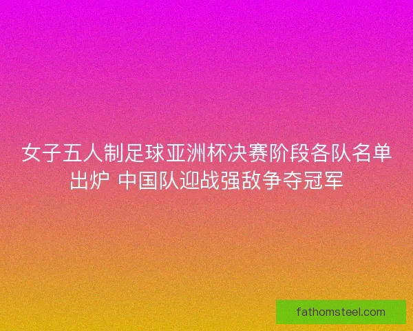 女子五人制足球亚洲杯决赛阶段各队名单出炉 中国队迎战强敌争夺冠军