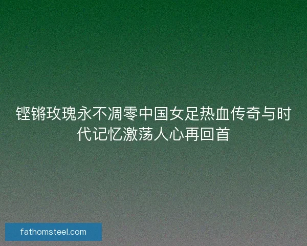 铿锵玫瑰永不凋零中国女足热血传奇与时代记忆激荡人心再回首