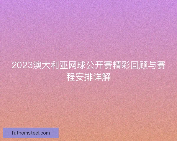 2023澳大利亚网球公开赛精彩回顾与赛程安排详解