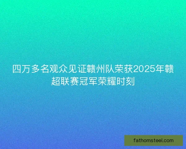 四万多名观众见证赣州队荣获2025年赣超联赛冠军荣耀时刻