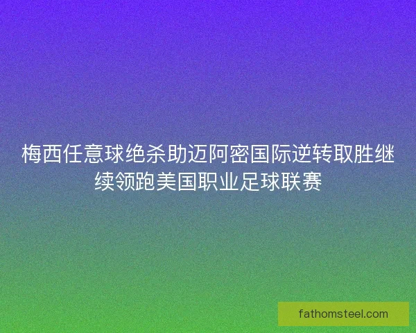 梅西任意球绝杀助迈阿密国际逆转取胜继续领跑美国职业足球联赛
