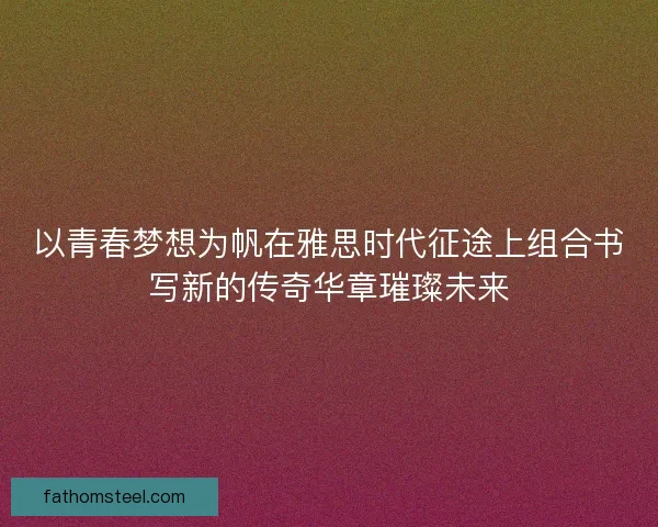 以青春梦想为帆在雅思时代征途上组合书写新的传奇华章璀璨未来