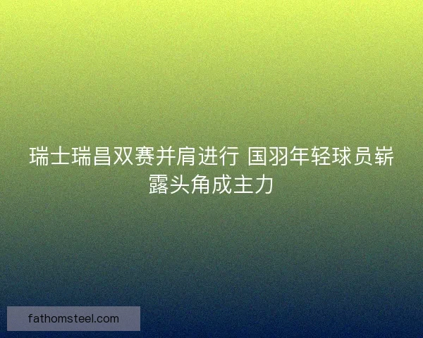 瑞士瑞昌双赛并肩进行 国羽年轻球员崭露头角成主力