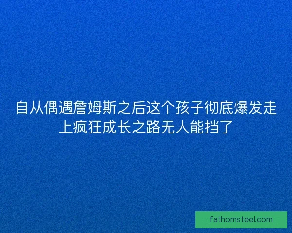 自从偶遇詹姆斯之后这个孩子彻底爆发走上疯狂成长之路无人能挡了