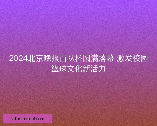 2024北京晚报百队杯圆满落幕 激发校园篮球文化新活力