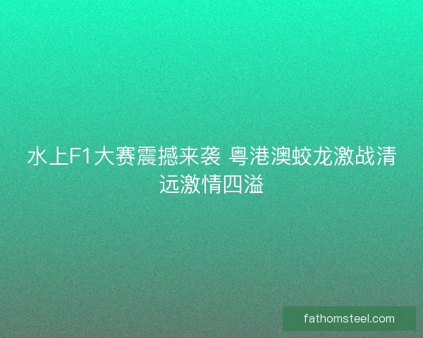 水上F1大赛震撼来袭 粤港澳蛟龙激战清远激情四溢