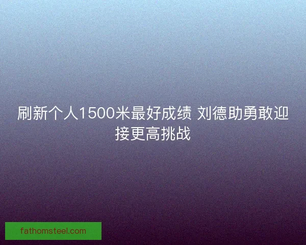刷新个人1500米最好成绩 刘德助勇敢迎接更高挑战 刷新个人1500米最好成绩 刘德助勇敢迎接更高挑战