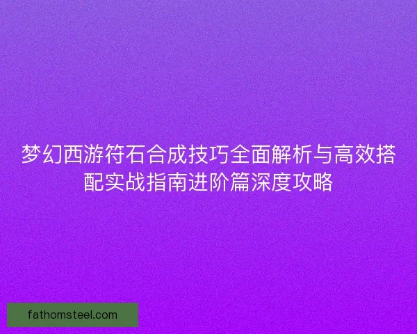 梦幻西游符石合成技巧全面解析与高效搭配实战指南进阶篇深度攻略 梦幻西游符石合成技巧全面解析与高效搭配实战指南进阶篇深度攻略