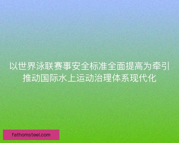 以世界泳联赛事安全标准全面提高为牵引推动国际水上运动治理体系现代化