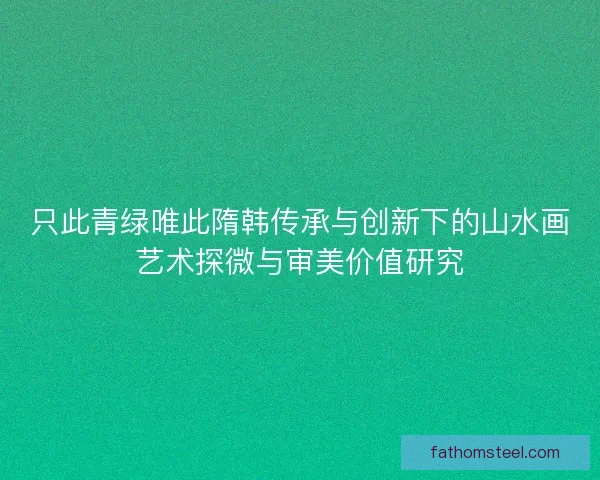 只此青绿唯此隋韩传承与创新下的山水画艺术探微与审美价值研究 只此青绿唯此隋韩传承与创新下的山水画艺术探微与审美价值研究