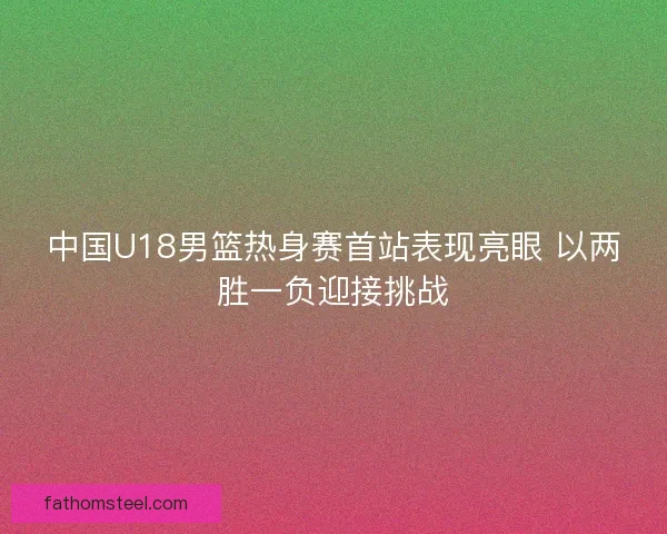 中国U18男篮热身赛首站表现亮眼 以两胜一负迎接挑战