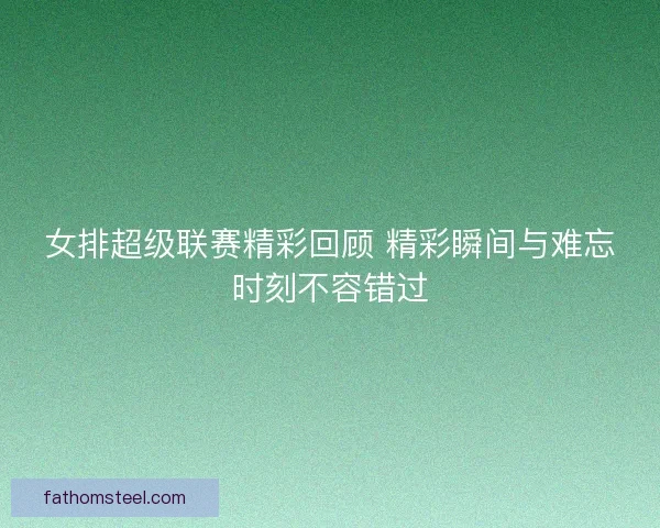 女排超级联赛精彩回顾 精彩瞬间与难忘时刻不容错过