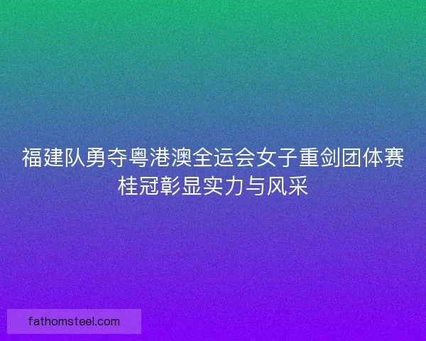 福建队勇夺粤港澳全运会女子重剑团体赛桂冠彰显实力与风采