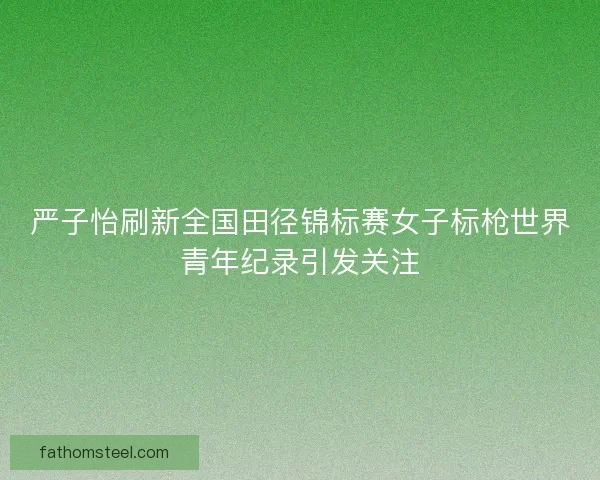 严子怡刷新全国田径锦标赛女子标枪世界青年纪录引发关注