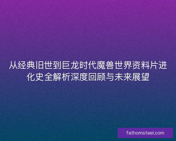 从经典旧世到巨龙时代魔兽世界资料片进化史全解析深度回顾与未来展望