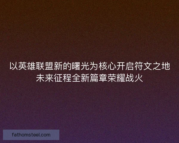 以英雄联盟新的曙光为核心开启符文之地未来征程全新篇章荣耀战火 以英雄联盟新的曙光为核心开启符文之地未来征程全新篇章荣耀战火