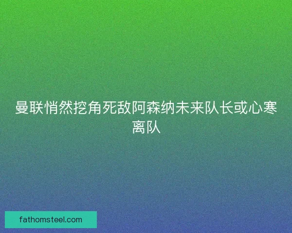 曼联悄然挖角死敌阿森纳未来队长或心寒离队 曼联悄然挖角死敌阿森纳未来队长或心寒离队