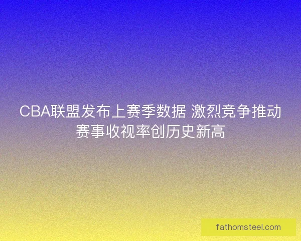 CBA联盟发布上赛季数据 激烈竞争推动赛事收视率创历史新高